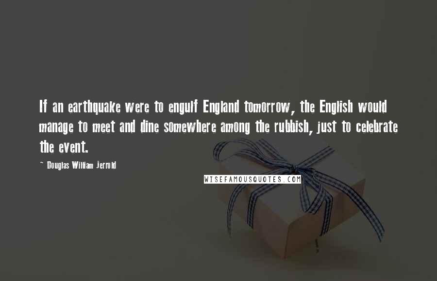 Douglas William Jerrold Quotes: If an earthquake were to engulf England tomorrow, the English would manage to meet and dine somewhere among the rubbish, just to celebrate the event.