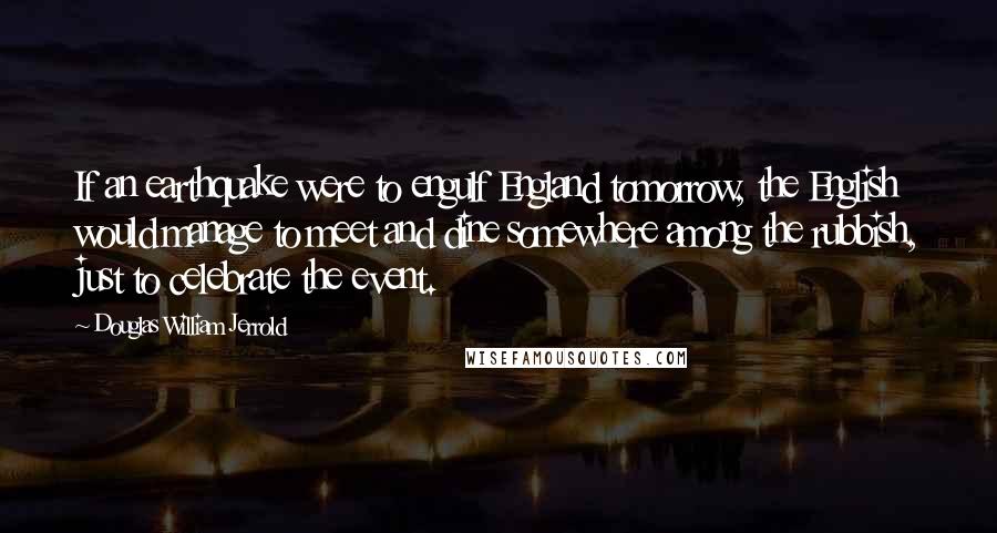 Douglas William Jerrold Quotes: If an earthquake were to engulf England tomorrow, the English would manage to meet and dine somewhere among the rubbish, just to celebrate the event.