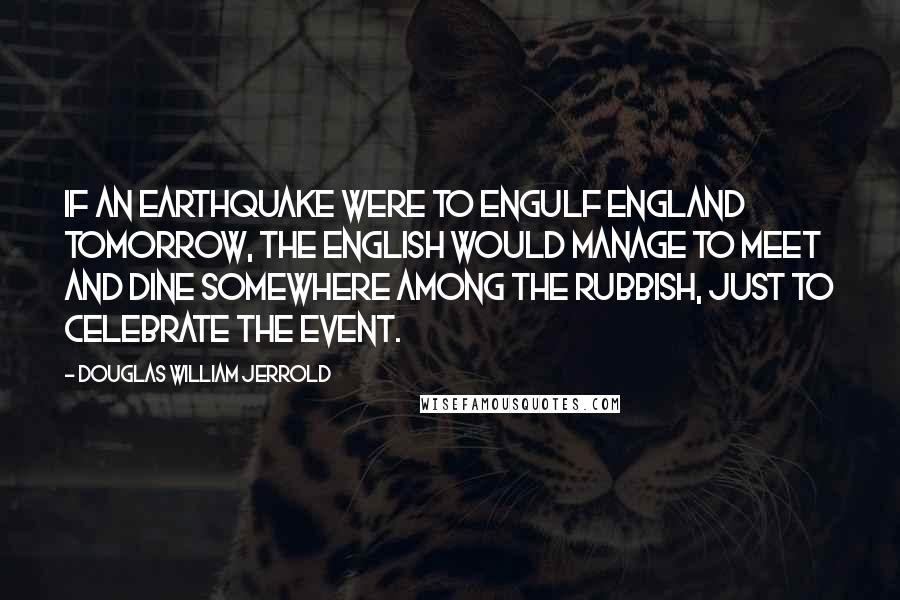 Douglas William Jerrold Quotes: If an earthquake were to engulf England tomorrow, the English would manage to meet and dine somewhere among the rubbish, just to celebrate the event.