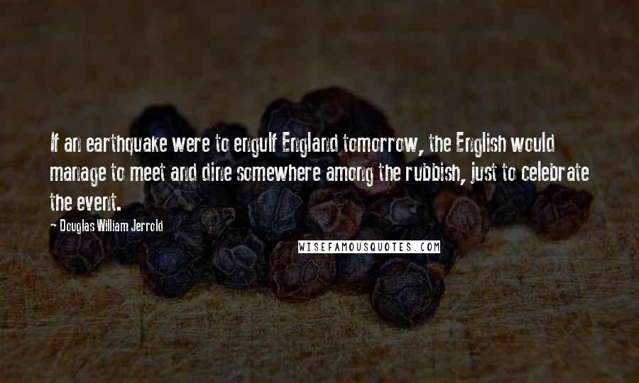 Douglas William Jerrold Quotes: If an earthquake were to engulf England tomorrow, the English would manage to meet and dine somewhere among the rubbish, just to celebrate the event.