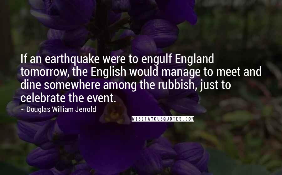 Douglas William Jerrold Quotes: If an earthquake were to engulf England tomorrow, the English would manage to meet and dine somewhere among the rubbish, just to celebrate the event.