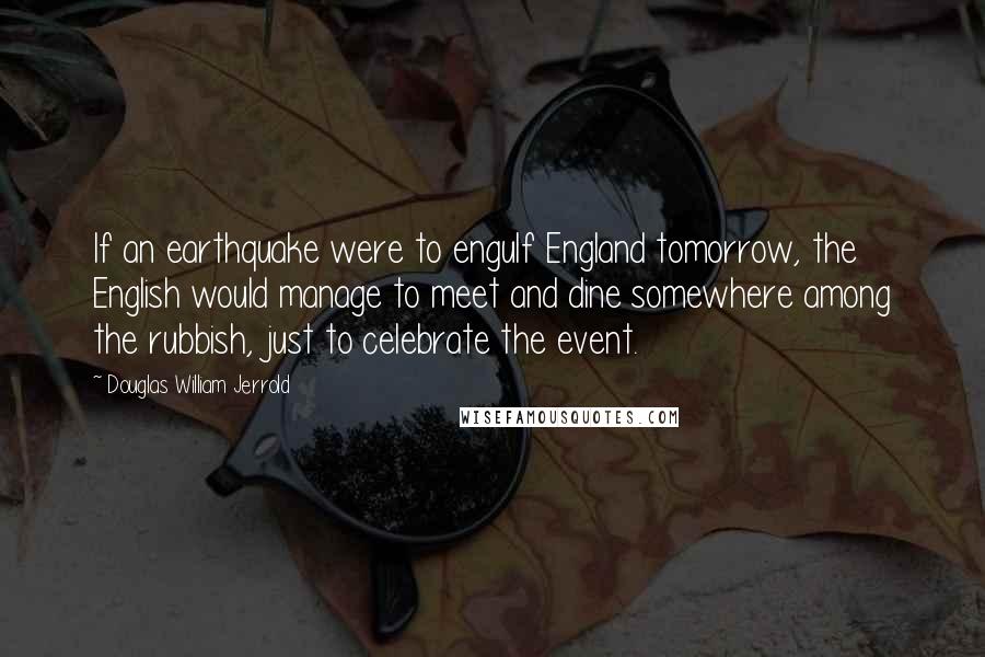 Douglas William Jerrold Quotes: If an earthquake were to engulf England tomorrow, the English would manage to meet and dine somewhere among the rubbish, just to celebrate the event.