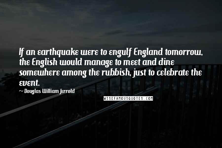 Douglas William Jerrold Quotes: If an earthquake were to engulf England tomorrow, the English would manage to meet and dine somewhere among the rubbish, just to celebrate the event.