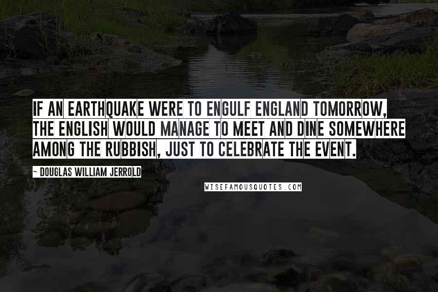 Douglas William Jerrold Quotes: If an earthquake were to engulf England tomorrow, the English would manage to meet and dine somewhere among the rubbish, just to celebrate the event.