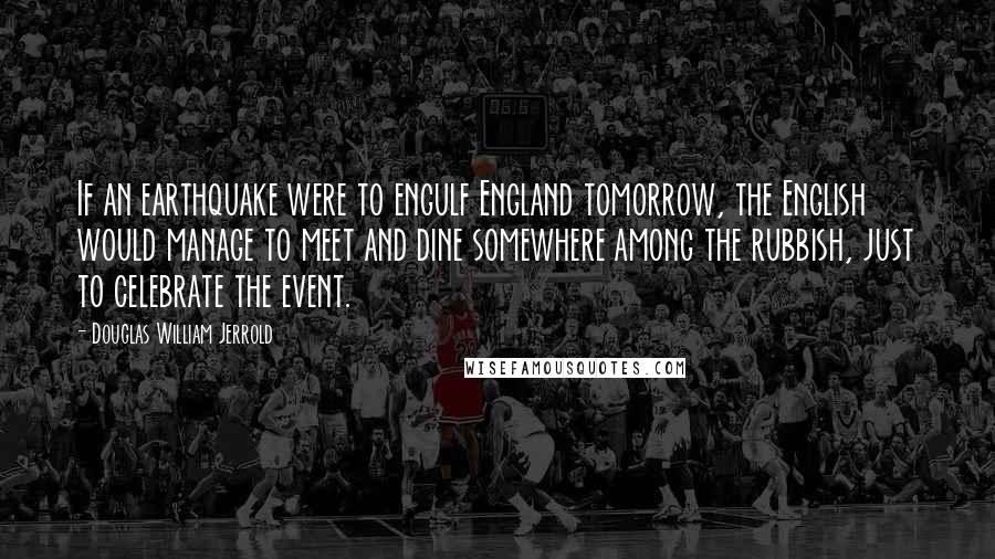 Douglas William Jerrold Quotes: If an earthquake were to engulf England tomorrow, the English would manage to meet and dine somewhere among the rubbish, just to celebrate the event.