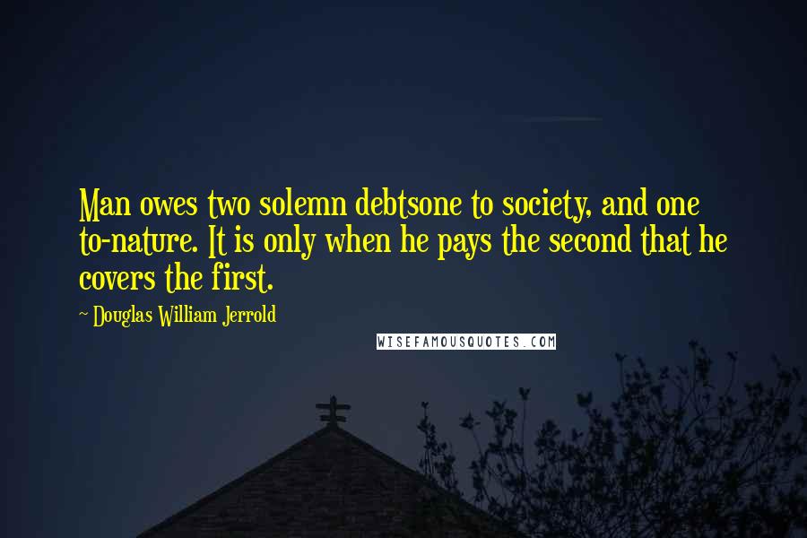 Douglas William Jerrold Quotes: Man owes two solemn debtsone to society, and one to-nature. It is only when he pays the second that he covers the first.