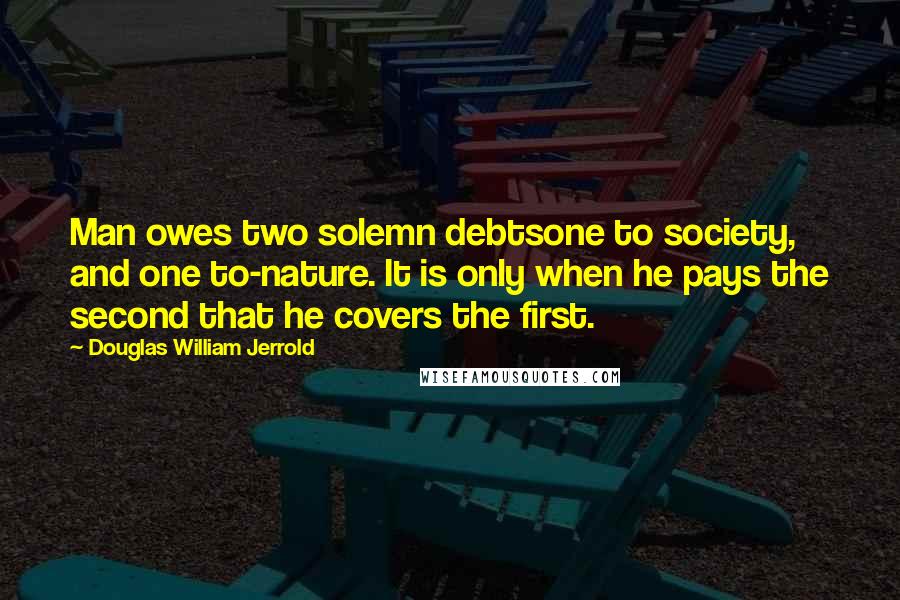 Douglas William Jerrold Quotes: Man owes two solemn debtsone to society, and one to-nature. It is only when he pays the second that he covers the first.