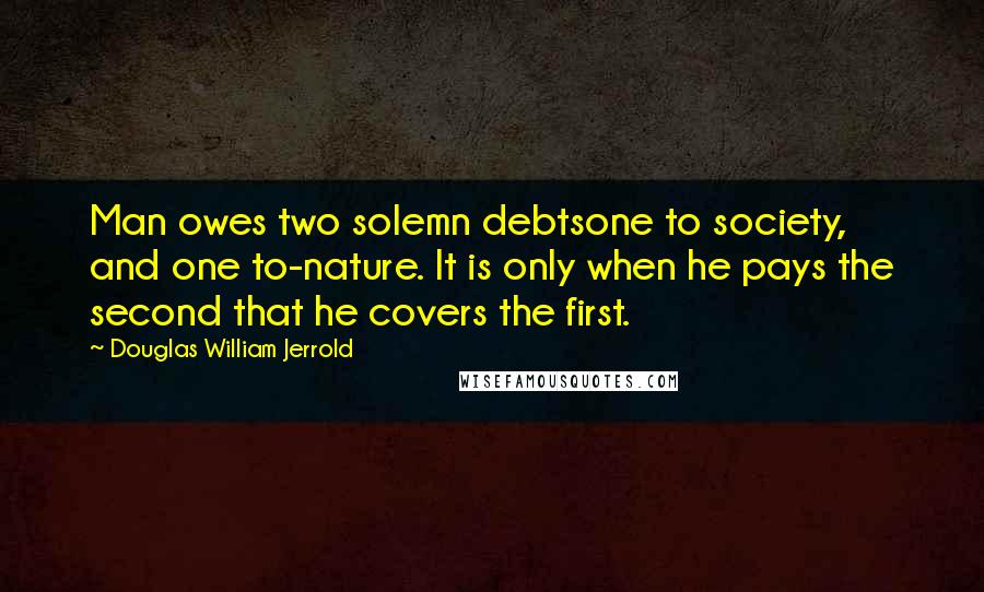 Douglas William Jerrold Quotes: Man owes two solemn debtsone to society, and one to-nature. It is only when he pays the second that he covers the first.