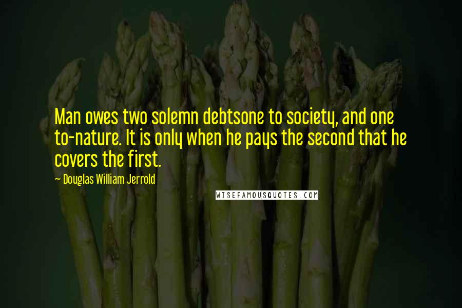 Douglas William Jerrold Quotes: Man owes two solemn debtsone to society, and one to-nature. It is only when he pays the second that he covers the first.