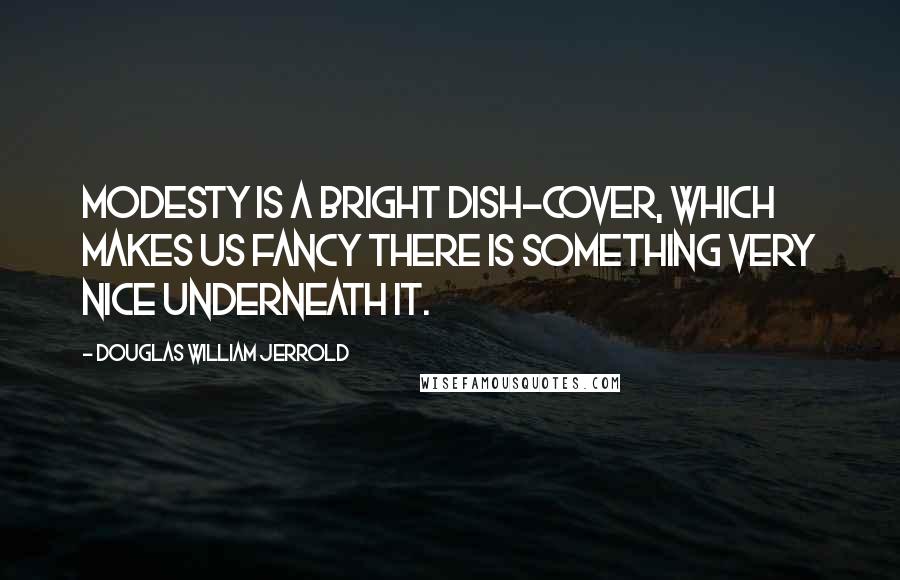 Douglas William Jerrold Quotes: Modesty is a bright dish-cover, which makes us fancy there is something very nice underneath it.