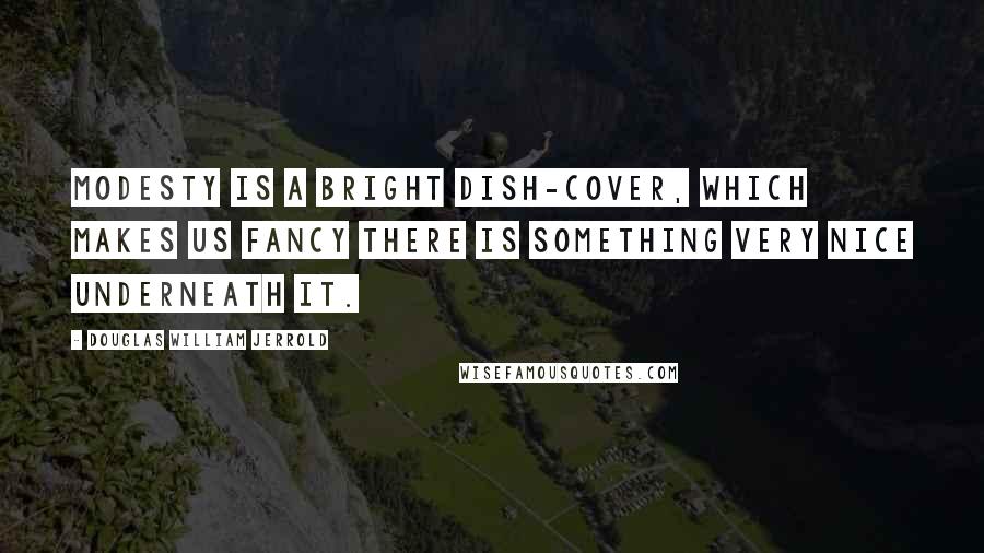 Douglas William Jerrold Quotes: Modesty is a bright dish-cover, which makes us fancy there is something very nice underneath it.