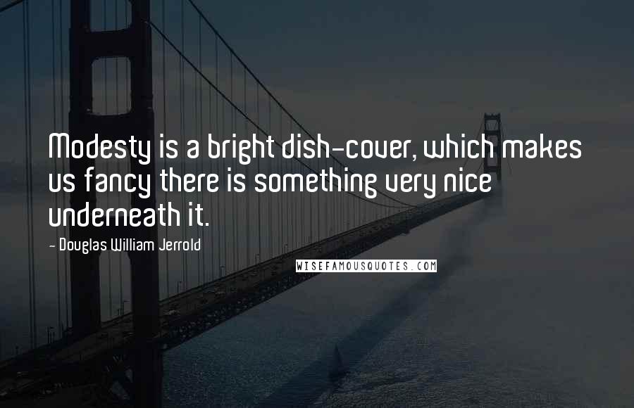 Douglas William Jerrold Quotes: Modesty is a bright dish-cover, which makes us fancy there is something very nice underneath it.