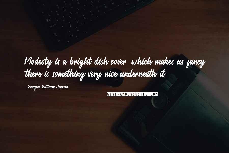 Douglas William Jerrold Quotes: Modesty is a bright dish-cover, which makes us fancy there is something very nice underneath it.