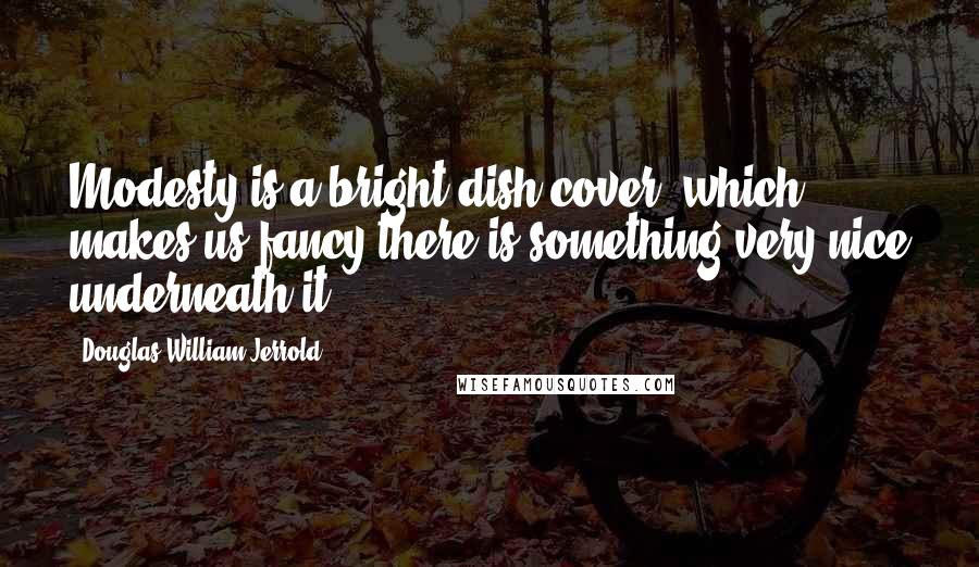 Douglas William Jerrold Quotes: Modesty is a bright dish-cover, which makes us fancy there is something very nice underneath it.