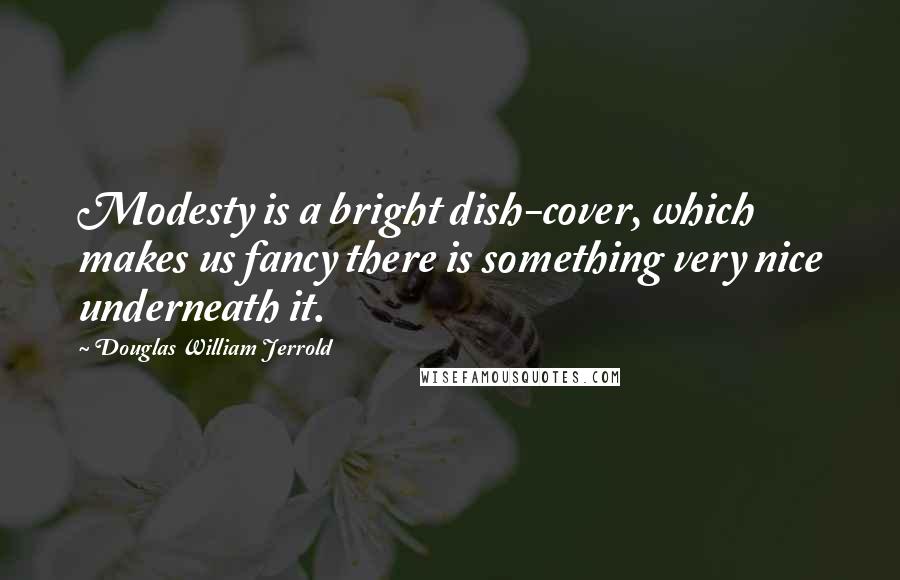 Douglas William Jerrold Quotes: Modesty is a bright dish-cover, which makes us fancy there is something very nice underneath it.