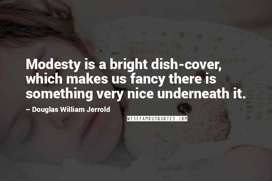 Douglas William Jerrold Quotes: Modesty is a bright dish-cover, which makes us fancy there is something very nice underneath it.