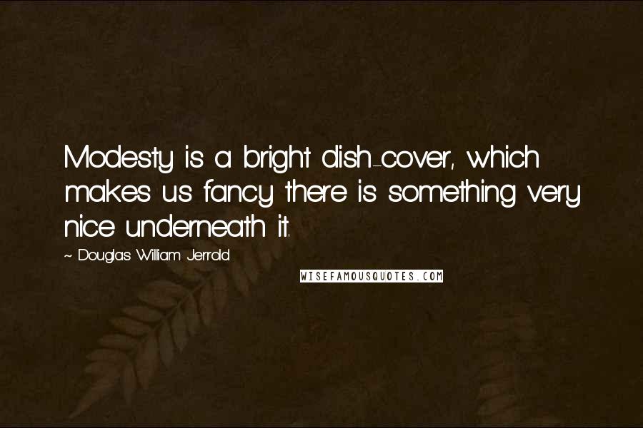 Douglas William Jerrold Quotes: Modesty is a bright dish-cover, which makes us fancy there is something very nice underneath it.