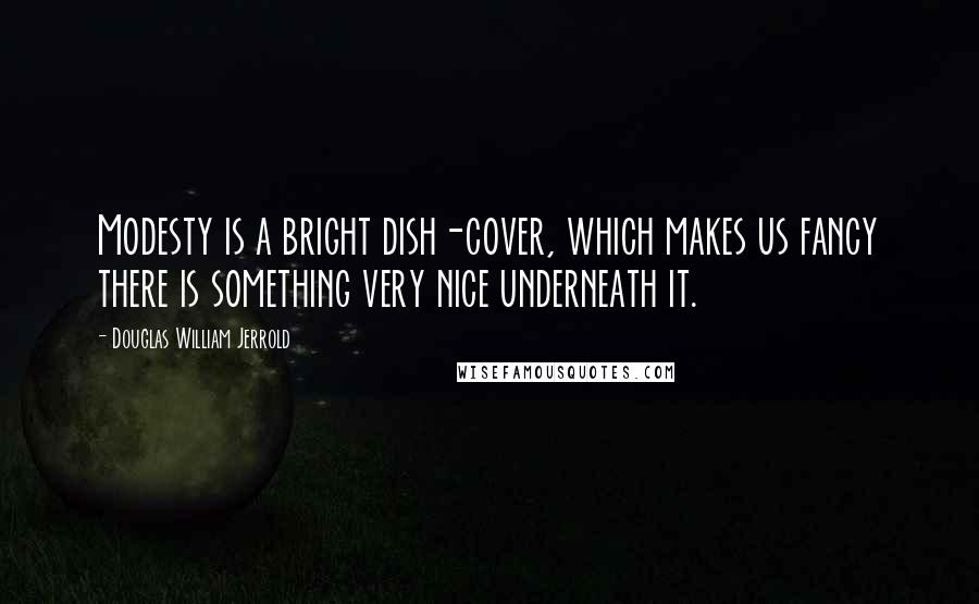 Douglas William Jerrold Quotes: Modesty is a bright dish-cover, which makes us fancy there is something very nice underneath it.