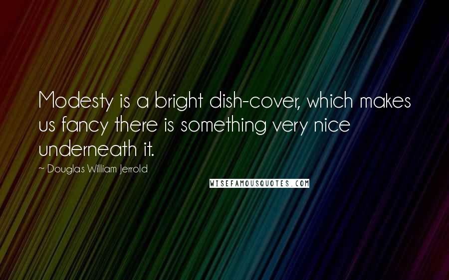 Douglas William Jerrold Quotes: Modesty is a bright dish-cover, which makes us fancy there is something very nice underneath it.