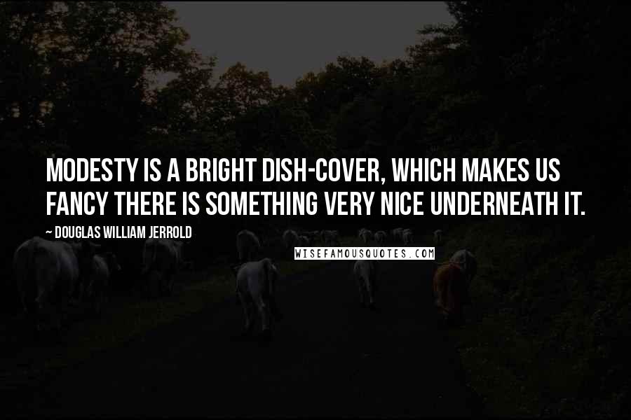 Douglas William Jerrold Quotes: Modesty is a bright dish-cover, which makes us fancy there is something very nice underneath it.