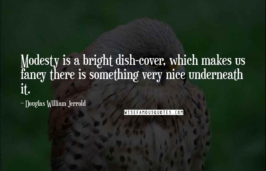 Douglas William Jerrold Quotes: Modesty is a bright dish-cover, which makes us fancy there is something very nice underneath it.