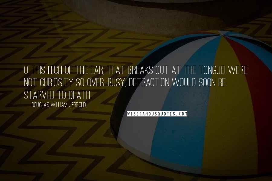 Douglas William Jerrold Quotes: O this itch of the ear, that breaks out at the tongue! Were not curiosity so over-busy, detraction would soon be starved to death.