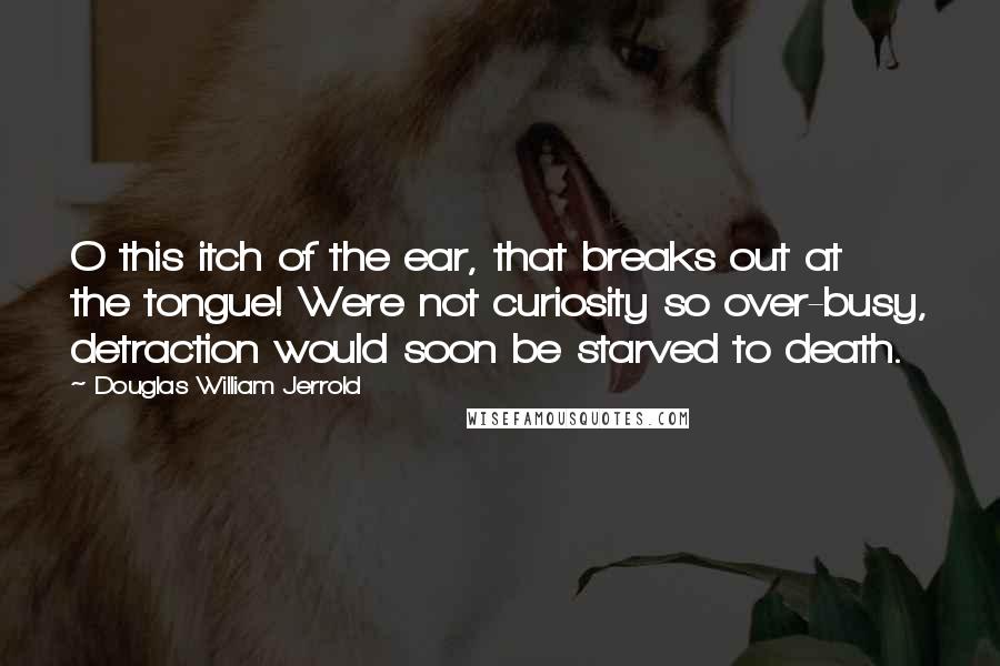 Douglas William Jerrold Quotes: O this itch of the ear, that breaks out at the tongue! Were not curiosity so over-busy, detraction would soon be starved to death.