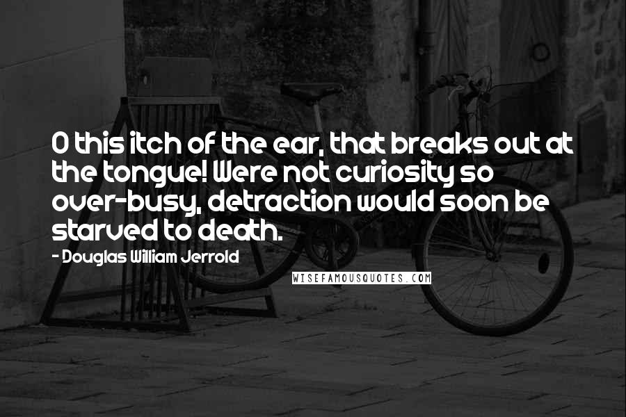 Douglas William Jerrold Quotes: O this itch of the ear, that breaks out at the tongue! Were not curiosity so over-busy, detraction would soon be starved to death.