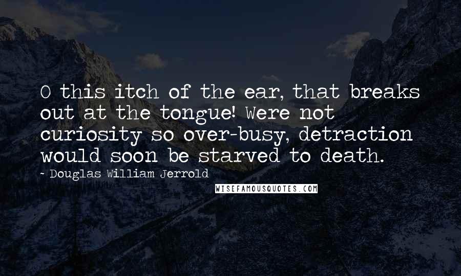Douglas William Jerrold Quotes: O this itch of the ear, that breaks out at the tongue! Were not curiosity so over-busy, detraction would soon be starved to death.