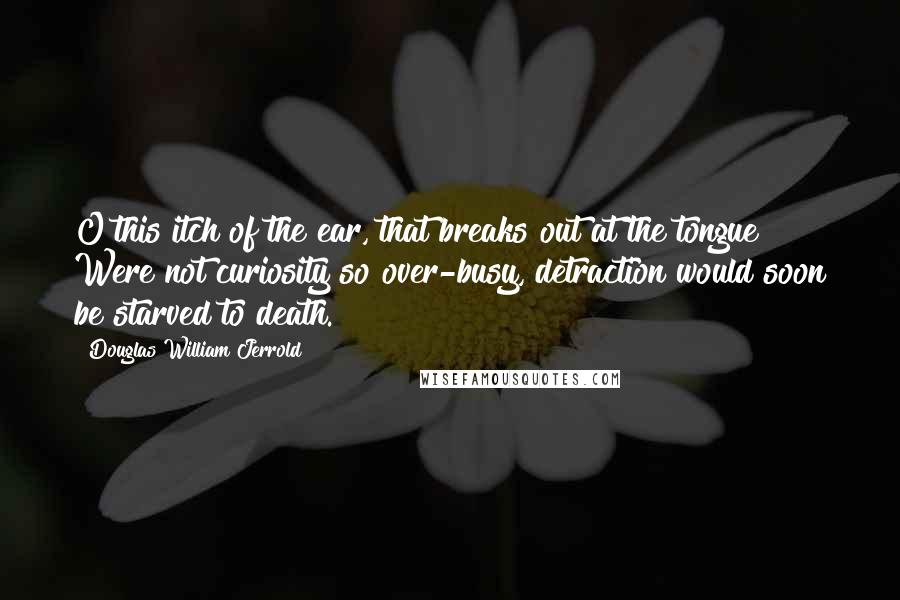 Douglas William Jerrold Quotes: O this itch of the ear, that breaks out at the tongue! Were not curiosity so over-busy, detraction would soon be starved to death.