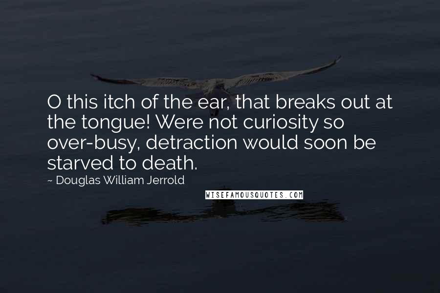 Douglas William Jerrold Quotes: O this itch of the ear, that breaks out at the tongue! Were not curiosity so over-busy, detraction would soon be starved to death.