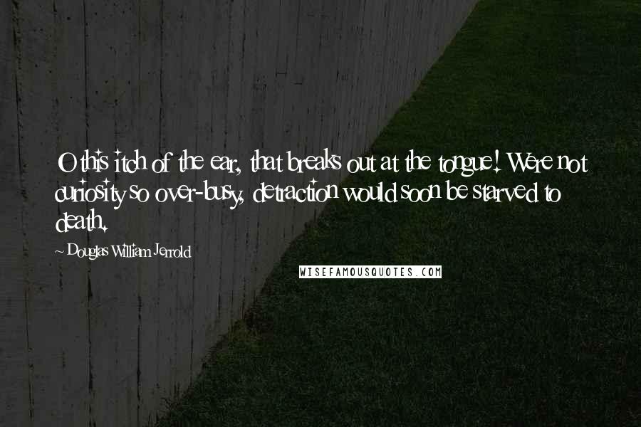 Douglas William Jerrold Quotes: O this itch of the ear, that breaks out at the tongue! Were not curiosity so over-busy, detraction would soon be starved to death.