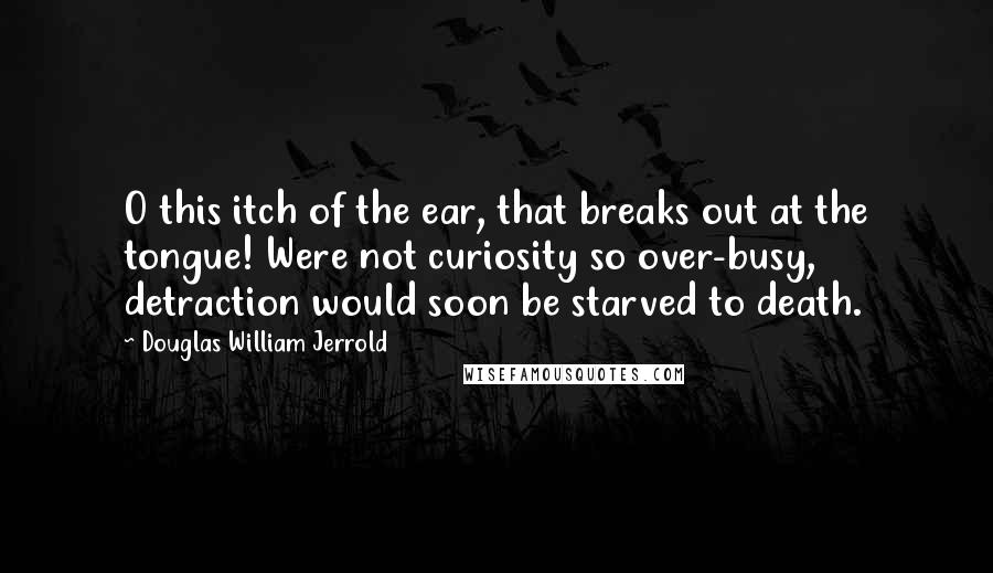 Douglas William Jerrold Quotes: O this itch of the ear, that breaks out at the tongue! Were not curiosity so over-busy, detraction would soon be starved to death.