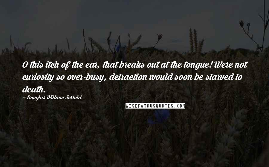 Douglas William Jerrold Quotes: O this itch of the ear, that breaks out at the tongue! Were not curiosity so over-busy, detraction would soon be starved to death.