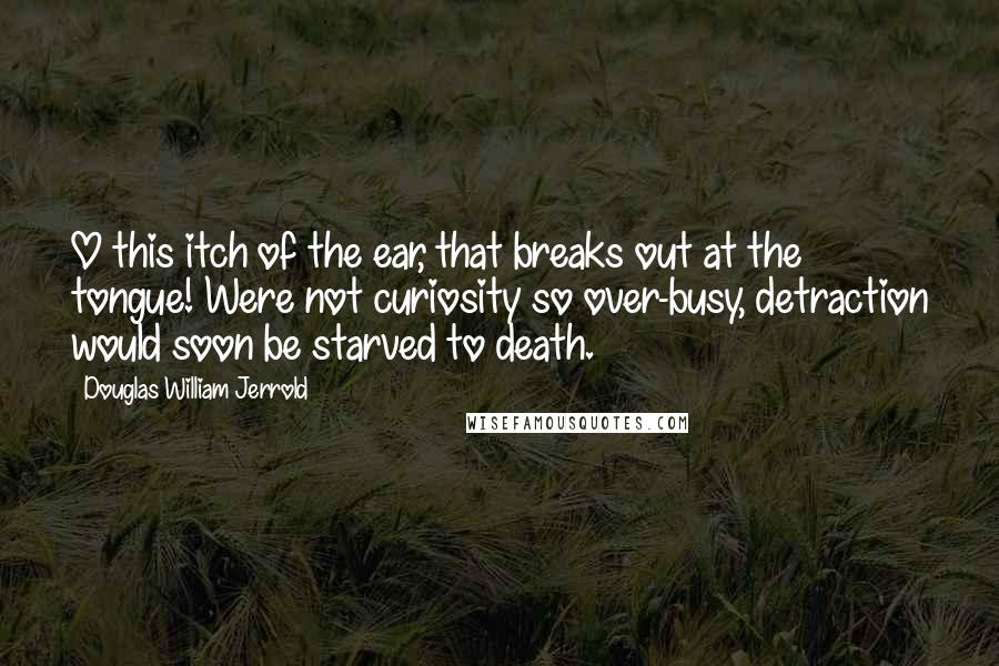 Douglas William Jerrold Quotes: O this itch of the ear, that breaks out at the tongue! Were not curiosity so over-busy, detraction would soon be starved to death.