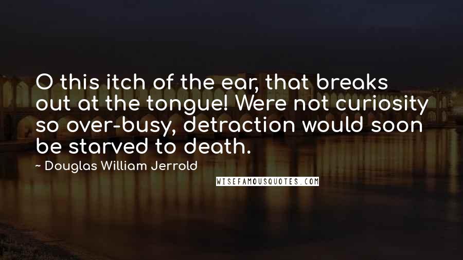 Douglas William Jerrold Quotes: O this itch of the ear, that breaks out at the tongue! Were not curiosity so over-busy, detraction would soon be starved to death.