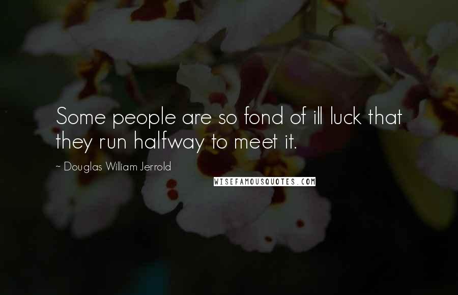 Douglas William Jerrold Quotes: Some people are so fond of ill luck that they run halfway to meet it.