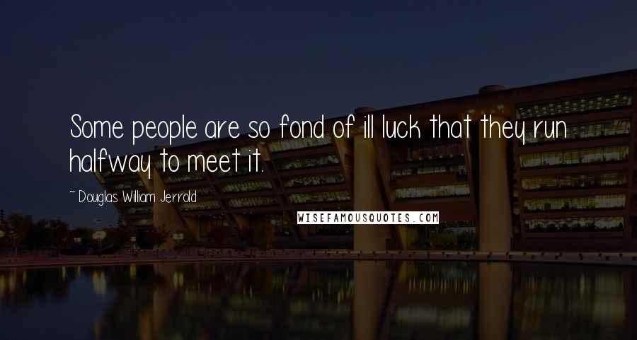 Douglas William Jerrold Quotes: Some people are so fond of ill luck that they run halfway to meet it.