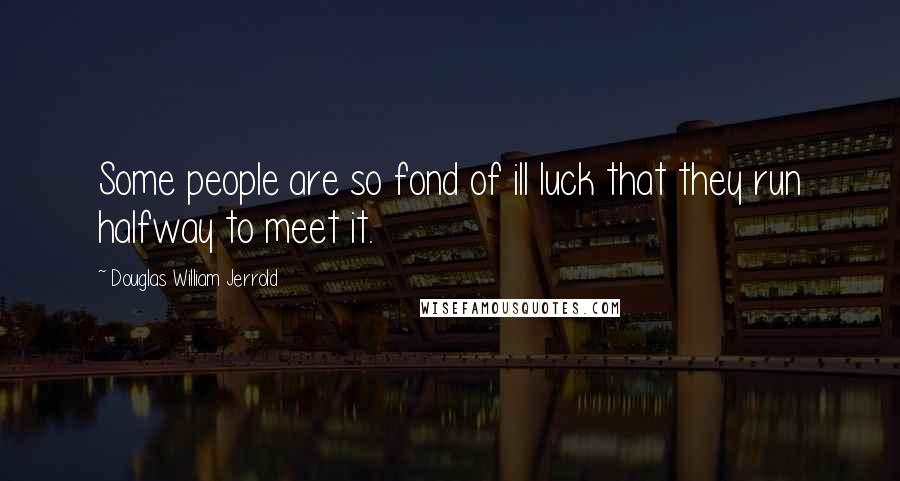 Douglas William Jerrold Quotes: Some people are so fond of ill luck that they run halfway to meet it.