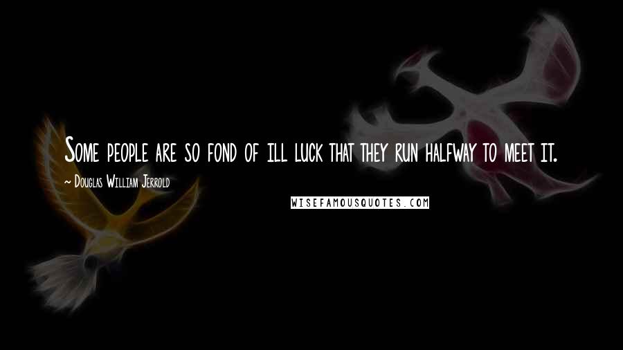 Douglas William Jerrold Quotes: Some people are so fond of ill luck that they run halfway to meet it.