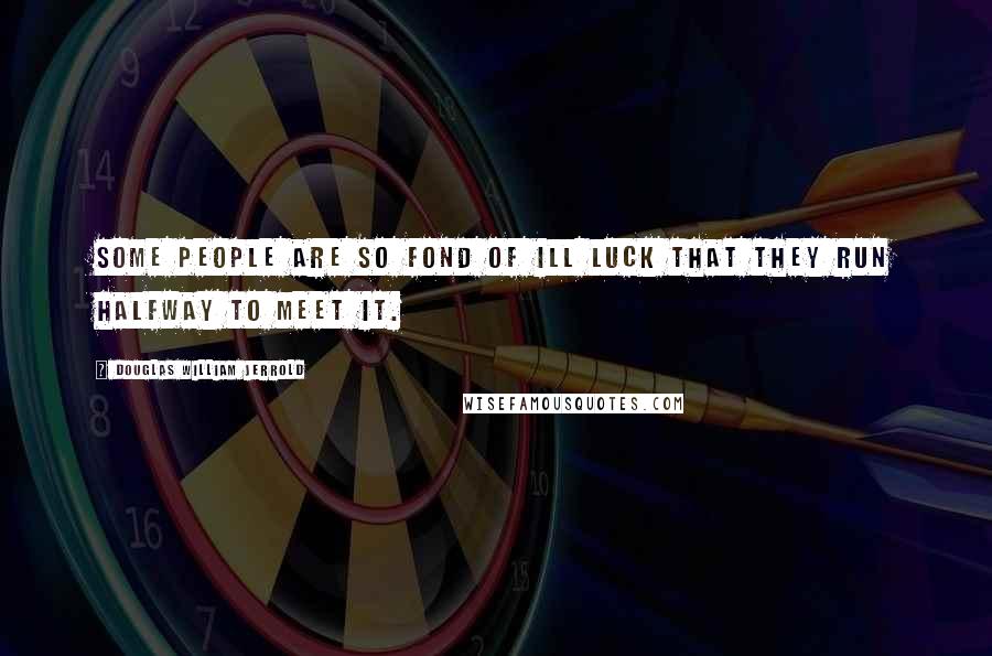 Douglas William Jerrold Quotes: Some people are so fond of ill luck that they run halfway to meet it.