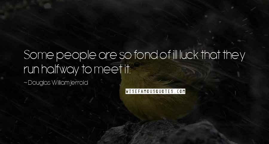 Douglas William Jerrold Quotes: Some people are so fond of ill luck that they run halfway to meet it.