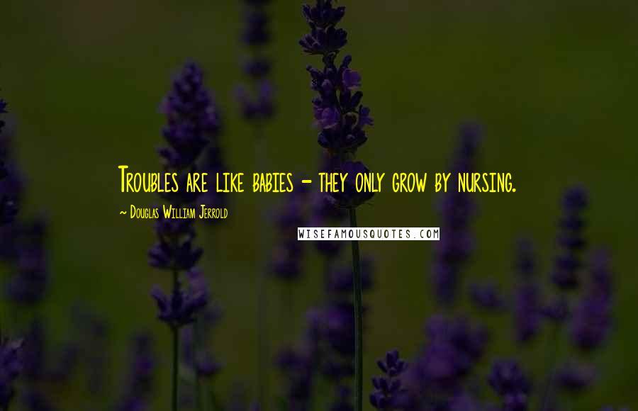 Douglas William Jerrold Quotes: Troubles are like babies - they only grow by nursing.