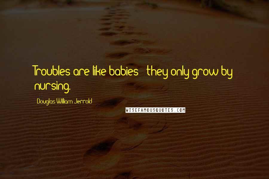 Douglas William Jerrold Quotes: Troubles are like babies - they only grow by nursing.