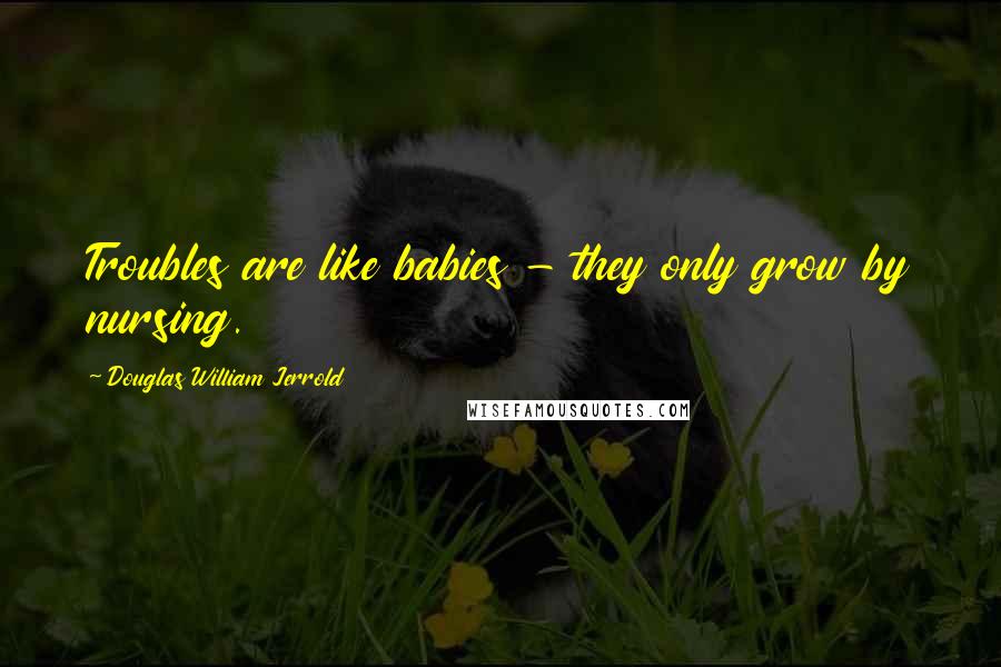 Douglas William Jerrold Quotes: Troubles are like babies - they only grow by nursing.