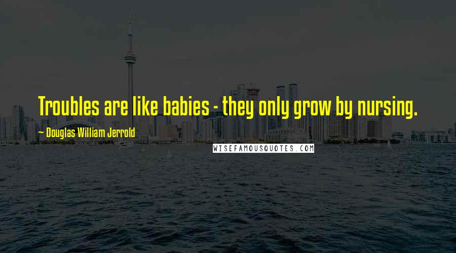 Douglas William Jerrold Quotes: Troubles are like babies - they only grow by nursing.