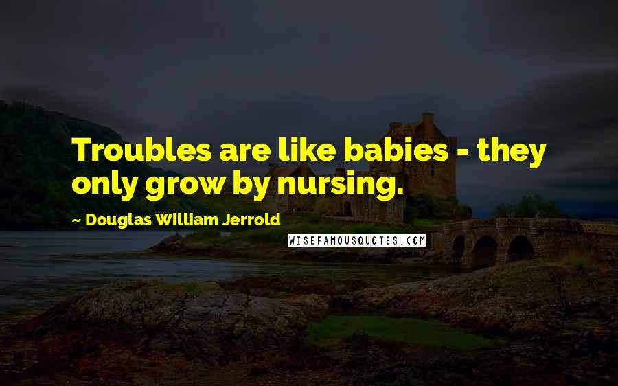 Douglas William Jerrold Quotes: Troubles are like babies - they only grow by nursing.