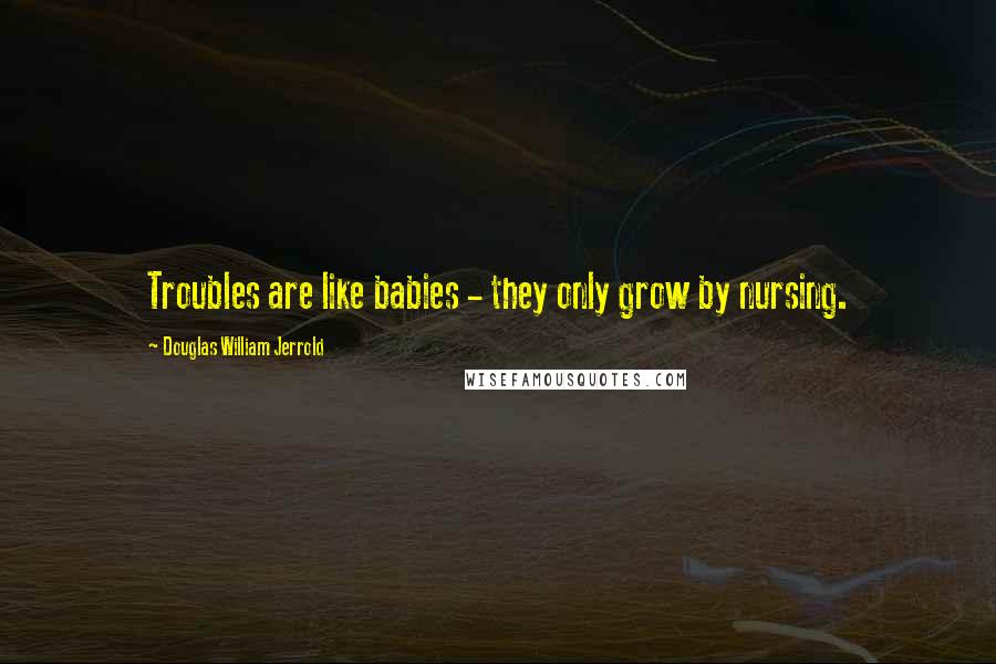 Douglas William Jerrold Quotes: Troubles are like babies - they only grow by nursing.