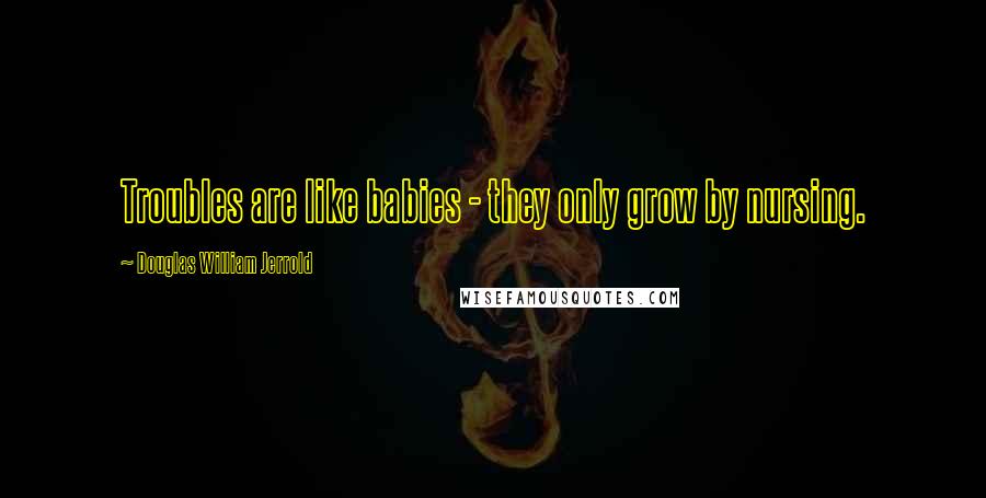 Douglas William Jerrold Quotes: Troubles are like babies - they only grow by nursing.