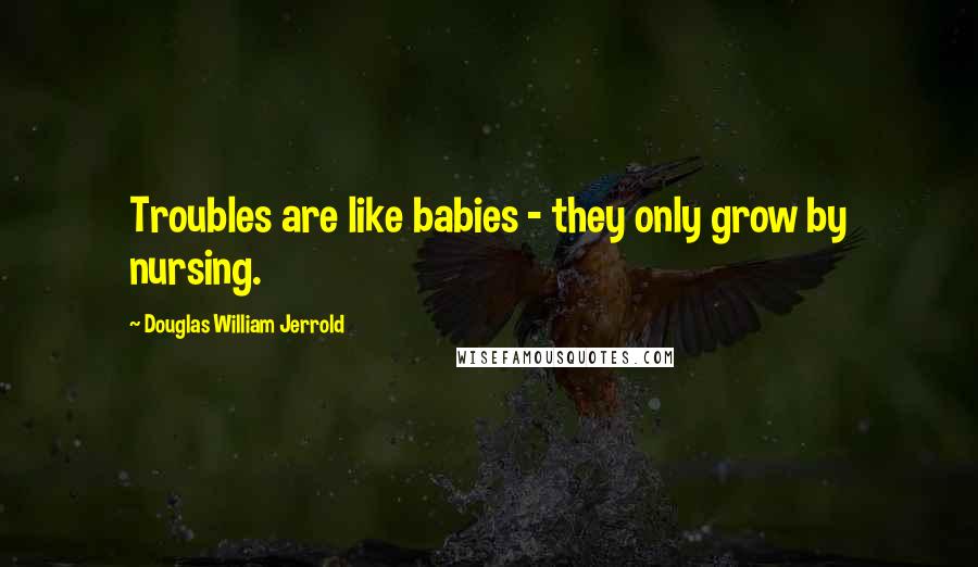Douglas William Jerrold Quotes: Troubles are like babies - they only grow by nursing.